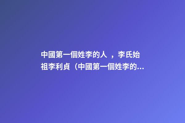 中國第一個姓李的人，李氏始祖李利貞（中國第一個姓李的人,李氏始祖李利貞是誰）